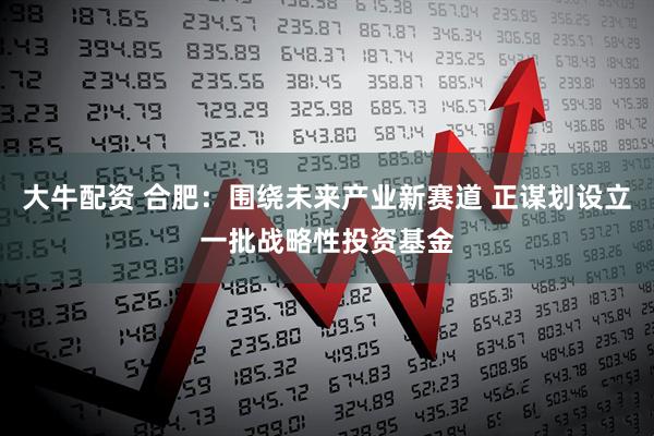 大牛配资 合肥：围绕未来产业新赛道 正谋划设立一批战略性投资基金