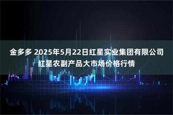 金多多 2025年5月22日红星实业集团有限公司红星农副产品大市场价格行情