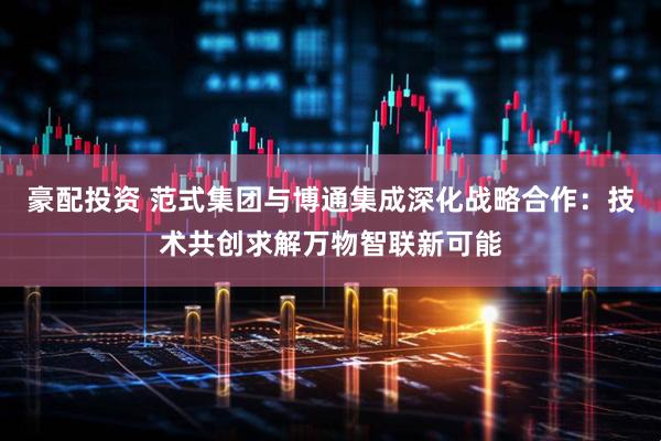 豪配投资 范式集团与博通集成深化战略合作：技术共创求解万物智联新可能