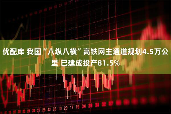 优配库 我国“八纵八横”高铁网主通道规划4.5万公里 已建成投产81.5%