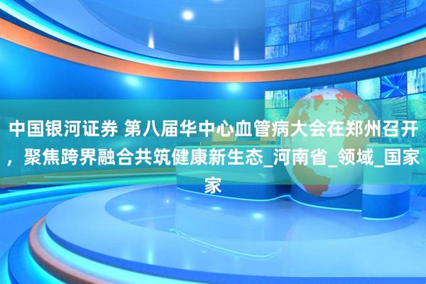 中国银河证券 第八届华中心血管病大会在郑州召开，聚焦跨界融合共筑健康新生态_河南省_领域_国家