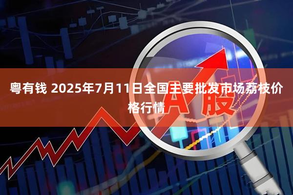 粤有钱 2025年7月11日全国主要批发市场荔枝价格行情