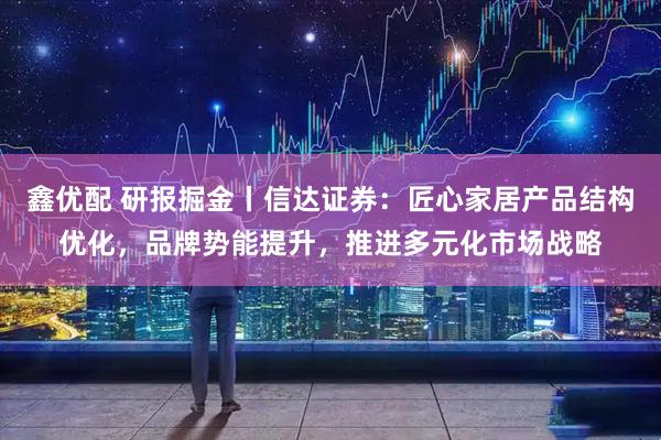 鑫优配 研报掘金丨信达证券：匠心家居产品结构优化，品牌势能提升，推进多元化市场战略