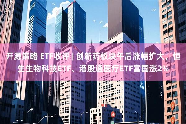 开源策略 ETF收评 | 创新药板块午后涨幅扩大，恒生生物科技ETF、港股通医疗ETF富国涨2%
