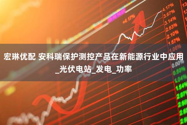 宏琳优配 安科瑞保护测控产品在新能源行业中应用_光伏电站_发电_功率