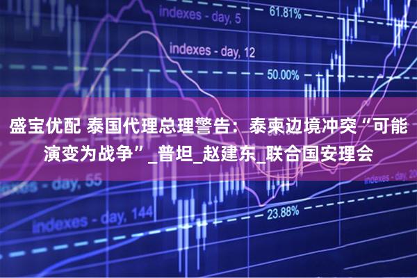 盛宝优配 泰国代理总理警告：泰柬边境冲突“可能演变为战争”_普坦_赵建东_联合国安理会