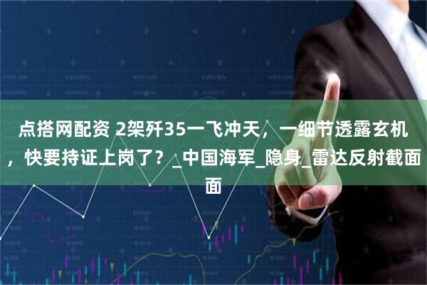 点搭网配资 2架歼35一飞冲天，一细节透露玄机，快要持证上岗了？_中国海军_隐身_雷达反射截面