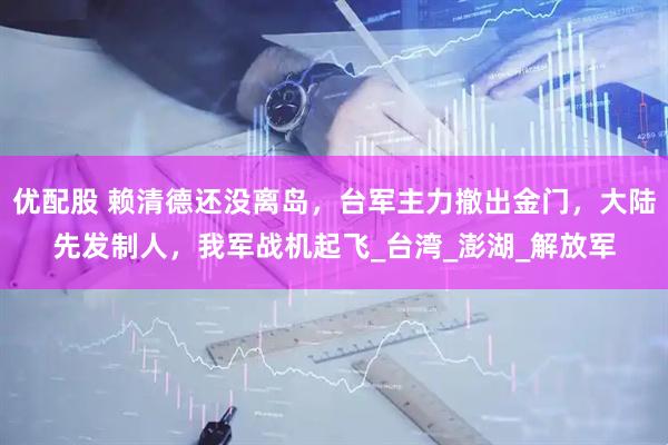 优配股 赖清德还没离岛，台军主力撤出金门，大陆先发制人，我军战机起飞_台湾_澎湖_解放军