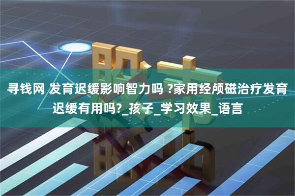 寻钱网 发育迟缓影响智力吗 ?家用经颅磁治疗发育迟缓有用吗?_孩子_学习效果_语言