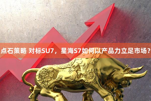 点石策略 对标SU7，星海S7如何以产品力立足市场？