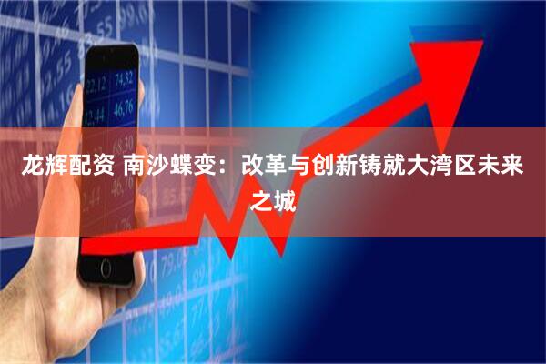 龙辉配资 南沙蝶变：改革与创新铸就大湾区未来之城