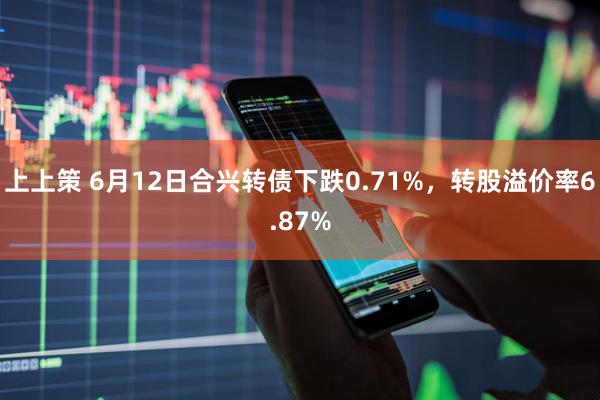 上上策 6月12日合兴转债下跌0.71%，转股溢价率6.87%
