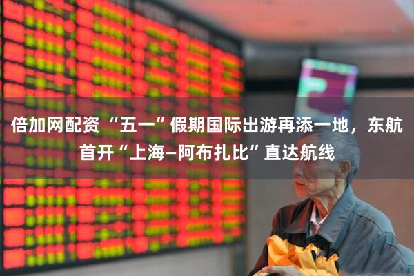 倍加网配资 “五一”假期国际出游再添一地，东航首开“上海—阿布扎比”直达航线