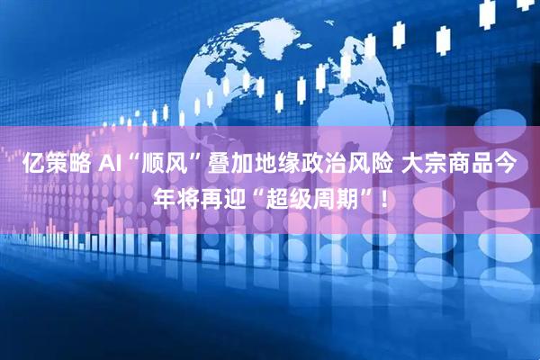 亿策略 AI“顺风”叠加地缘政治风险 大宗商品今年将再迎“超级周期”！