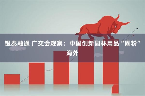 银泰融通 广交会观察：中国创新园林用品“圈粉”海外