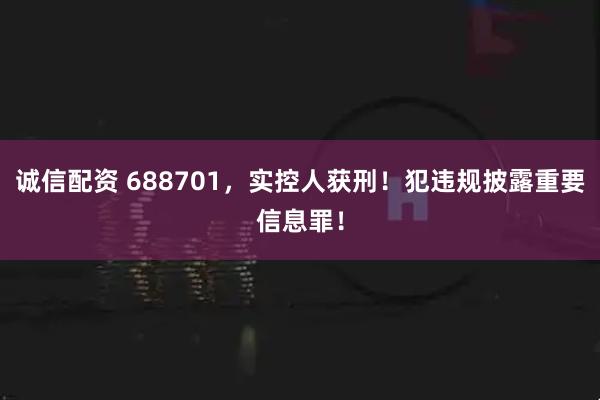 诚信配资 688701，实控人获刑！犯违规披露重要信息罪！