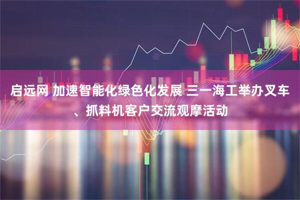 启远网 加速智能化绿色化发展 三一海工举办叉车、抓料机客户交流观摩活动