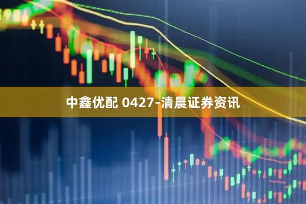 中鑫优配 0427-清晨证券资讯