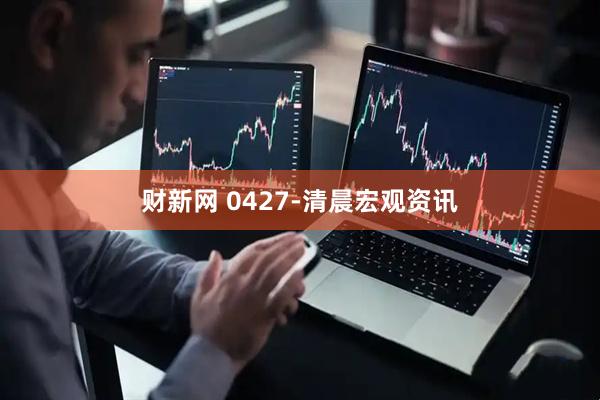 财新网 0427-清晨宏观资讯