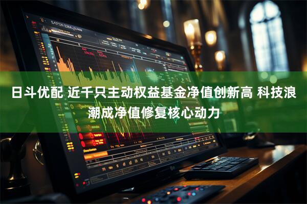 日斗优配 近千只主动权益基金净值创新高 科技浪潮成净值修复核心动力